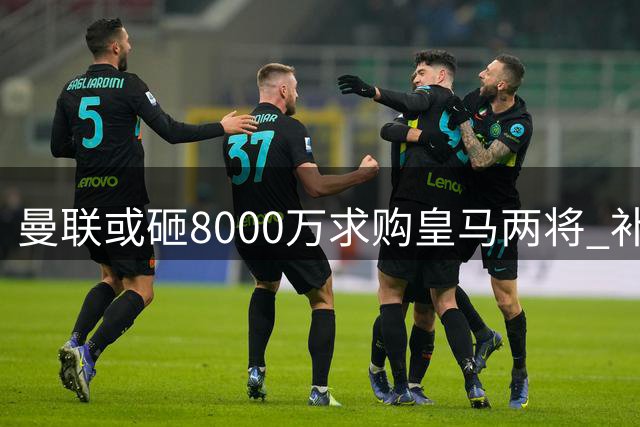 曼联或砸8000万求购皇马两将 补强短板引球迷热议