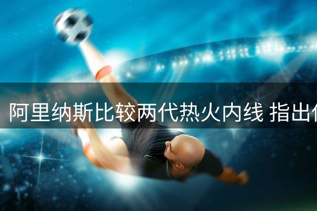 阿里纳斯比较两代热火内线 指出他们共同的牺牲精神